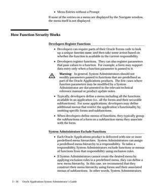 • Menu Entries without a Prompt
                                If none of the entries on a menu are displayed by the Navigate window,
                                the menu itself is not displayed.



How Function Security Works

                                Developers Register Functions
                                    • Developers can require parts of their Oracle Forms code to look
                                      up a unique function name, and then take some action based on
                                      whether the function is available in the current responsibility.
                                    • Developers register functions. They can also register parameters
                                      that pass values to a function. For example, a form may support
                                      data entry only when a function parameter is passed to it.
                                         Warning: In general, System Administrators should not
                                         modify parameters passed to functions that are predefined as
                                         part of the Oracle Applications products. The few cases where
                                         function parameters may be modified by a System
                                         Administrator are documented in the relevant technical
                                         reference manual or product update notes.
                                    • Typically, developers define a menu including all the functions
                                      available in an application (i.e., all the forms and their securable
                                      subfunctions). For some applications, developers may define
                                      additional menus that restrict the application’s functionality by
                                      omitting specific forms and subfunctions.
                                    • When developers define menus of functions, they typically group
                                      the subfunctions of a form on a subfunction menu they associate
                                      with the form.

                                System Administrators Exclude Functions
                                    • Each Oracle Applications product is delivered with one or more
                                      predefined menu hierarchies. System Administrators can assign
                                      a predefined menu hierarchy to a responsibility. To tailor a
                                      responsibility, System Administrators exclude functions or menus
                                      of functions from that responsibility using exclusion rules.
                                    • If System Administrators cannot create the desired menu by
                                      applying exclusion rules to a predefined menu, they can define a
                                      new menu hierarchy. In this case, we recommend that they
                                      construct their menu hierarchy using forms and their associated
                                      menus of subfunctions. In other words, System Administrators


2 – 24   Oracle Applications System Administrator’s Guide
 