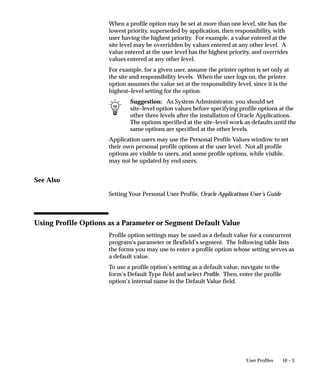 query, update, or delete Oracle Application Object
                      Library information and cannot use Oracle
                      Application Object Library features.
Two additional privilege types appear, associated with ORACLE
usernames configured at installation. However, these privilege types
cannot be selected from your list of values.
Public                The installation process registered an ORACLE
                      username with the Public privilege, allowing all
                      users to access the Application Sign–On Security
                      form where they must enter a valid Oracle
                      Applications username and password.
Applsys               The installation process registered the Oracle
                      Application Object Library ORACLE username
                      with the Applsys privilege.
See:
Overview of Oracle Applications Security: page 2 – 2
Installing Oracle Applications

Install Group
Enter the value of the installation group associated with your ORACLE
username. Install group numbers should be consecutive whole
numbers, where 1 represents the first set of books (or first set of
product installations), 2 is the second set of books, 3 is the third set of
books, and so on. Install group number 0 represents products that
need only single installations.


 