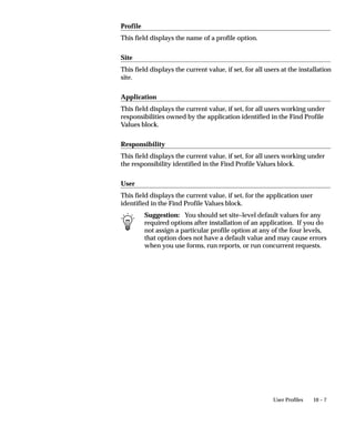 Applications Window




                                When you define a custom application, you supply several pieces of
                                information to Oracle Applications. You must register your application
                                name, application short name, application basepath, and application
                                description with Oracle Application Object Library. Oracle Application
                                Object Library uses this information to identify application objects such
                                as responsibilities and forms as belonging to your application. This
                                identification with your custom application allows Oracle Applications
                                to preserve your application objects and customizations during
                                upgrades. The application basepath tells Oracle Application Object
                                Library where to find the files associated with your custom application.
                                You can use your custom application to name your custom menus,
                                concurrent programs, custom responsibilities, and many other custom
                                components. For some objects, the application part of the name only
                                ensures uniqueness across Oracle Applications. For other components,
                                the application you choose has an effect on the functionality of your
                                custom object.


8 – 18   Oracle Applications System Administrator’s Guide
 