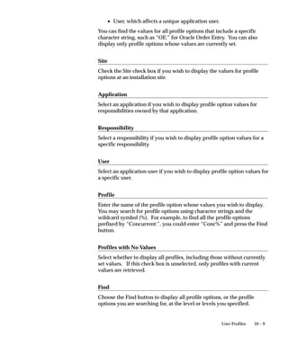 Attention: You should not change the name of any application
                             that you did not develop, as you cannot be sure of the
                             consequences. You should never change the name of any
                             Oracle Applications application, because these applications
                             may contain hardcoded references to the application name.

                     Application
                     This user–friendly name appears in lists seen by application users.

                     Short Name
                     Oracle Applications use the application short name when identifying
                     forms, menus, concurrent programs and other application components.
                     The short name is stored in hidden fields while the name displays for
                     users.
                     Your short name should not include spaces. You use an application
                     short name when you request a concurrent process from a form, and
                     when you invoke a subroutine from a menu.
                             Suggestion: Although your short name can be up to 50
                             characters, we recommend that you use only four or five


                                                                 Applications DBA Duties   8 – 19
 