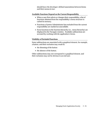 should leave the developer–defined associations between forms
      and their menus in tact.

Available Functions Depend on the Current Responsibility
   • When a user first selects or changes their responsibility, a list of
     functions obtained from the responsibility’s menu structure is
     cached in memory.
   • Functions a System Administrator has excluded from the current
     responsibility are marked as unavailable.
   • Form functions in the function hierarchy (i.e., menu hierarchy) are
     displayed in the Navigate window. Available subfunctions are
     accessed by working with the application’s forms.

Visibility of Excluded Functions
Some subfunctions are associated with a graphical element, for example,
a button, and their exclusion may result in:
   • the dimming of the button
   • the absence of the button.
Other subfunctions may not correspond to a graphical element, and
their exclusion may not be obvious to an end user.




                               Managing Oracle Applications Security   2 – 25
 