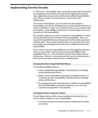 Implementing Function Security
                  A ”full access” responsibility with a menu that includes all the functions
                  in an application is predefined for each Oracle Applications product.
                  Some applications may provide additional predefined responsibilities
                  that include a smaller set of functions (i.e., fewer forms and
                  subfunctions).
                  As a System Administrator, you can restrict the functionality a
                  responsibility provides by defining rules to exclude specific functions or
                  menus of functions. In fact, we recommend that you use exclusion rules
                  to customize a responsibility in preference to constructing a new menu
                  hierarchy for that responsibility.
                  For example, suppose you want to customize a responsibility to restrict
                  the functionality of a form included in that responsibility. First, you
                  examine the predefined menus that group the subfunctions associated
                  with that form. Then, using exclusion rules, you can restrict the form’s
                  functionality by excluding certain of the form’s subfunctions from the
                  responsibility.
                  If you cannot create the responsibility you need by applying exclusion
                  rules, you may build a custom menu for that responsibility using
                  predefined forms (i.e., form functions) and their associated menus of
                  subfunctions. However, we recommend that you do not disassociate a
                  form from its developer–defined menus of subfunctions.

                  Securing Functions Using Predefined Menus
                  Use the Responsibilities form to:
                      • Limit a predefined responsibility’s functionality by excluding
                        menus and functions from it.
                      • Define a new responsibility and assign a predefined menu to it.
                        Customize the new responsibility’s functionality by excluding
                        menus and functions.
                      • By assigning the same menu hierarchy to different responsibilities
                        and excluding different functions and menus, you can easily
                        customize an application’s functionality.

                  Securing Functions Using New Menus
                  Use the Menus form to define menus pointing to functions that you
                  want to make available to a new responsibility.
                      • Use forms and their associated menus of subfunctions to define
                        new menus.


                                                 Managing Oracle Applications Security   2 – 27
 