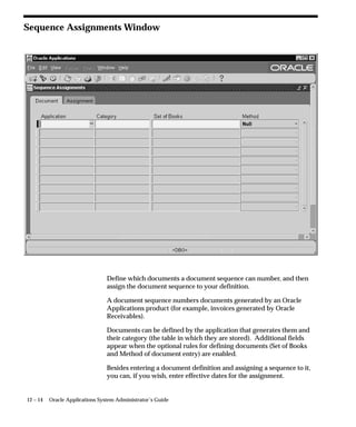 Backup Table Statistics
                                This concurrent program stores the statistics of the given table into the
                                FND_STATTAB table. This program also backs up the related index
                                and column statistics by default.
                                You can assign the statistics an identifier that can be used with the
                                Restore Table Statistics program. Statistics can be backed up with
                                different statistics identifiers. The default identifier is BACKUP. You can
                                keep different versions of the backup with different identifiers.
                                For a detailed description of the procedure used by this concurrent
                                program, see: BACKUP_TABLE_STATS Procedure: page 9 – 17.



Parameters

                                Schema Name
                                The name of the schema. The value ALL means all Oracle Applications
                                schemas.

                                Table Name
                                The name of the table.

                                Statistics ID
                                An optional identifier to associate with these statistics within
                                FND_STATTAB.

                                Partition Name
                                Name of the table partition. If the table is partitioned and if the
                                partition name is NULL, then global and partition table statistics are
                                exported.




9 – 12   Oracle Applications System Administrator’s Guide
 