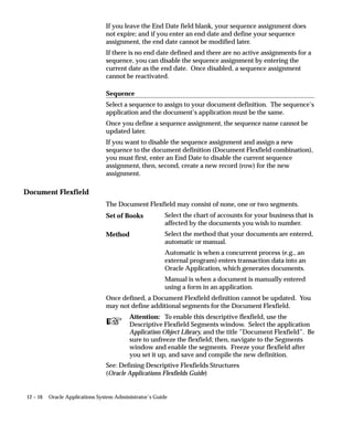 Gather Schema Statistics
                                This concurrent program gathers the specified schema level statistics.
                                Before gathering the statistics, this program also creates a backup of the
                                existing statistics so that if the database slows down after gathering
                                new statistics, you can restore the system to its previous status. The
                                statistics ID used for this backup is NULL.
                                After gathering the schema level statistics this program creates the
                                histogram for the specified columns in the FND_HISTOGRAM_COLS
                                tables.
                                Also, this program populates default statistics for all the INTERFACE
                                tables as specified in the FND_EXCLUDE_TABLE_STATS table.
                                You should run this concurrent program periodically.
                                For a detailed description of the procedure used by this concurrent
                                program, see: GATHER_SCHEMA_STATS Procedure: page 9 – 21.




Parameters

                                Schema Name
                                The name of the schema to analyze. Specify ALL for all Oracle
                                Applications schemas (all schemas that have an entry in the
                                FND_PRODUCT_INSTALLATIONS table).


                                Percent
                                The percentage of the rows to estimate. NULL means to use exact
                                computation. The valid range is from 0 to 99.


                                Degree
                                The degree of parallelism. NULL means to use the table default value.


                                Backup Flag
                                If the value is NOBACKUP then the GATHER_SCHEMA_STATS
                                procedure will not take a backup of the current statistics. This way the
                                GATHER_SCHEMA_STATS procedure will run faster. If the Internal
                                Flag is set to INTERNAL, the ANALYZE command will be used instead
                                of DBMS_STATS.


9 – 14   Oracle Applications System Administrator’s Guide
 