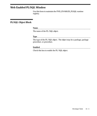 Syntax
                 FND_STATS.BACKUP_TABLE_STATS (
                    schemaname VARCHAR2,
                    statid      VARCHAR2 DEFAULT NULL
                    );


                 Parameters
                 schemaname         Name of the schema. ALL means all Oracle
                                    Applications schemas.
                 statid             Optional identifier to associate with these statistics
                                    within FND_STATTAB.



RESTORE_SCHEMA_STATS Procedure
                 This procedure retrieves statistics for all objects in the schema
                 identified by schemaname from the FND_STATTAB table for the given
                 statid and stores them in the dictionary.

                 Syntax
                 FND_STATS.RESTORE_SCHEMA_STATS (
                    schemaname VARCHAR2,
                    statid      VARCHAR2 DEFAULT NULL
                    );


                 Parameters
                 schemaname         Name of the schema. ALL means all Oracle
                                    Applications schemas.
                 statid             Optional identifier to associate with these statistics
                                    within FND_STATTAB.



RESTORE_TABLE_STATS Procedure
                 This procedure retrieves statistics for a particular table from the
                 FND_STATTAB table for the given statid (optional) and stores them
                 in the dictionary. Setting cascade to TRUE results in all index and
                 column statistics associated with the specified table being imported
                 also.


                                       Cost–Based Optimization in Oracle Applications   9 – 19
 