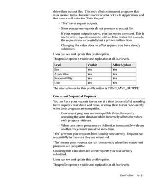 The following statement uses FIRST_ROWS for OLTP sessions,
ALL_ROWS for concurrent sessions, and turns the trace option on:
BEGIN FND_CTL.FND_SESS_CTL(’FIRST_ROWS’,
   ’ALL_ROWS’,’TRUE’,’TRUE’,’’,’’); END;
The following statement does the same as the above statement and
includes an event statement:
BEGIN FND_CTL.FND_SESS_CTL(’FIRST_ROWS’,’ALL_ROWS’,
   ’TRUE’,’TRUE’,’’,’ALTER SESSION SET EVENTS
   =’||’’’’||’ 10046 TRACE NAME CONTEXT FOREVER,
   LEVEL 4 ’||’’’’); END;
The following statement sets the parameter complex_view_merging:
BEGIN FND_CTL.FND_SESS_CTL(’’,’’,’’,’’,’’,
   ’ALTER SESSION SET ”_complex_view_merging” =
   true’); END;
The following statement turns logging on: For this option the log table
is FND_TRACE_LOG .
BEGIN FND_CTL.FND_SESS_CTL(’’,’’,’’,’’,’LOG’,’’);
   END;
FND_TRACE_LOG is a transaction table that contains the LOG
information when the LOG mode is turned on. This table should be
purged periodically.




                       Cost–Based Optimization in Oracle Applications   9 – 33
 