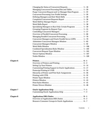 Changing the Status of Concurrent Requests . . . . . . . . . . . . . . . . .                                 5 – 18
            Managing Concurrent Processing Files and Tables . . . . . . . . . . . .                                      5 – 20
            Purge Concurrent Request and/or Manager Data Program . . . .                                                 5 – 22
            Concurrent Processing User Profile Settings . . . . . . . . . . . . . . . . .                                5 – 26
            Defining Managers and their Work Shifts . . . . . . . . . . . . . . . . . . .                                5 – 28
            Completed Concurrent Requests Report . . . . . . . . . . . . . . . . . . . .                                 5 – 36
            Work Shift by Manager Report . . . . . . . . . . . . . . . . . . . . . . . . . . . . .                       5 – 37
            Work Shifts Report . . . . . . . . . . . . . . . . . . . . . . . . . . . . . . . . . . . . . . .             5 – 38
            Specializing Managers to Run Only Certain Programs . . . . . . . .                                           5 – 39
            Grouping Programs by Request Type . . . . . . . . . . . . . . . . . . . . . . .                              5 – 55
            Controlling Concurrent Managers . . . . . . . . . . . . . . . . . . . . . . . . . .                          5 – 57
            Overview of Parallel Concurrent Processing . . . . . . . . . . . . . . . . .                                 5 – 66
            Managing Parallel Concurrent Processing . . . . . . . . . . . . . . . . . . .                                5 – 70
            Concurrent Managers and Oracle Parallel Server (OPS) . . . . . . .                                           5 – 79
            Administer Concurrent Managers Window . . . . . . . . . . . . . . . . . .                                    5 – 83
            Concurrent Managers Window . . . . . . . . . . . . . . . . . . . . . . . . . . . .                           5 – 92
            Work Shifts Window . . . . . . . . . . . . . . . . . . . . . . . . . . . . . . . . . . . . .                 5 – 100
            Combined Specialization Rules Window . . . . . . . . . . . . . . . . . . . .                                 5 – 102
            Concurrent Request Types Window . . . . . . . . . . . . . . . . . . . . . . . .                              5 – 105
            Viewer Options Window . . . . . . . . . . . . . . . . . . . . . . . . . . . . . . . . . .                    5 – 107
            Nodes Window . . . . . . . . . . . . . . . . . . . . . . . . . . . . . . . . . . . . . . . . . .             5 – 109

Chapter 6   Printers . . . . . . . . . . . . . . . . . . . . . . . . . . . . . . . . . . . . . . . . . . . . . . . . .   6–1
            Overview of Printers and Printing . . . . . . . . . . . . . . . . . . . . . . . . . .                        6–2
            Setting Up Your Printers . . . . . . . . . . . . . . . . . . . . . . . . . . . . . . . . . .                 6 – 14
            Customizing Printing Support in Oracle Applications . . . . . . . . .                                        6 – 17
            Postscript Printing in UNIX . . . . . . . . . . . . . . . . . . . . . . . . . . . . . . .                    6 – 24
            Hierarchy of Printer and Print Style Assignments . . . . . . . . . . . .                                     6 – 26
            Printing with UTF8 . . . . . . . . . . . . . . . . . . . . . . . . . . . . . . . . . . . . . . .             6 – 32
            Printer Types Window . . . . . . . . . . . . . . . . . . . . . . . . . . . . . . . . . . . .                 6 – 41
            Printers Window . . . . . . . . . . . . . . . . . . . . . . . . . . . . . . . . . . . . . . . . .            6 – 43
            Print Styles Window . . . . . . . . . . . . . . . . . . . . . . . . . . . . . . . . . . . . . .              6 – 45
            Printer Drivers Window . . . . . . . . . . . . . . . . . . . . . . . . . . . . . . . . . .                   6 – 48

Chapter 7   Oracle Applications Help . . . . . . . . . . . . . . . . . . . . . . . . . . . . . . . . 7 – 1
            Customizing Oracle Applications Help . . . . . . . . . . . . . . . . . . . . . 7 – 2

Chapter 8   Applications DBA Duties . . . . . . . . . . . . . . . . . . . . . . . . . . . . . . . . 8 – 1
            Overview of Applications DBA Duties . . . . . . . . . . . . . . . . . . . . . . 8 – 2
            Resource Consumer Groups in Oracle Applications . . . . . . . . . . 8 – 7


                                                                                                              Contents            v
 