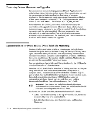 Preserving Custom Menus Across Upgrades
                                Preserve custom menus during upgrades of Oracle Applications by
                                using unique names for your custom menus. For example, you can start
                                the menu’s name with the application short name of a custom
                                application. Define a custom application named Custom General Ledger,
                                whose application short name is XXCGL. Define your custom menu
                                names to start with XXCGL, for example, XXCGL_MY_MENU.
                                Remember that the Oracle Applications standard menus may be
                                overwritten with upgrade versions. Therefore, if you attached your
                                custom menu as a submenu to one of the preseeded Oracle Applications
                                menus, recreate the attachment to it following an upgrade. An
                                alternative is to attach a standard Oracle Applications menu as a
                                submenu to your custom menu; the link from your custom menu to the
                                standard menu should survive the upgrade.



Special Function for Oracle HRMS, Oracle Sales and Marketing
                                In most Oracle Applications products, you can open multiple forms
                                from the Navigator window without closing the form you already have
                                open. However, when you define a new responsibility whose custom
                                menu accesses Oracle Sales and Marketing forms, or Oracle HRMS task
                                flows, you must include the function Disable Multiform, Multisession as
                                an entry on the responsibility’s top–level menu.
                                You can identify an Oracle Sales and Marketing form by the OSM prefix
                                contained in the form’s function name.
                                In Oracle HRMS, a task flow is a method of linking windows so that you
                                carry information from one window to the next, in sequence, to
                                complete a task. You can identify an Oracle HRMS form that may be
                                part of a task flow by the PER or PAY prefix in the form’s function name.
                                For details on administering Oracle HRMS task flows, and on
                                determining whether a form is part of a task flow, see: Linking
                                Windows in Task Flows, Oracle Human Resources User’s Guide.

                                 