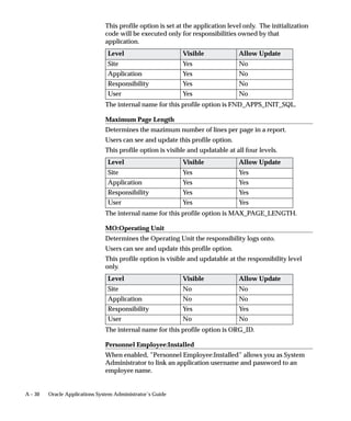 Note: The Performer type of the Notification Activity you
                                        include in a process diagram for the Process Navigator must be
                                        set to the item attribute USER_NAME..
                               9.   Save your changes. When you save your work to a database, you
                                    actually save everything in the current data store that has been
                                    modified. When you save your work to a flat file, you actually save
                                    everything in the current data store to the file.
                                        Note: It is highly recommended that for new processes created
                                        for the Process Navigator that you always save a copy of your
                                        workflow process definition as a flat file and check that file into
                                        a source control system to maintain a working version of your
                                        process definition. Then when you want to update your
                                        definition in the database, you can pull up the flat file and save
                                        it directly to the database. Avoid using the process definition
                                        stored in your database as your source controlled version, as
                                        others with access to the database can update the definition.
                               10. Enable access to your process


Enable access to your process
                               Before a process may be accessed in the Navigator you must complete
                               the following two steps. Create a new function for your process in the
                               Form Functions window, and add your process to a responsibility by
                               adding the function you just created, to the responsibilities top menu in
                               the Menus window.

                         "     Create a function for your Process
                               1.   As the System Administrator navigate to the Form Functions
                                    window (Application–>Function).
                               2.   Enter a Function Name for your process using the format:
                                    <app>_<processname>

                                    Where <app> can be any application short name and
                                    <processname> is the internal name you entered when you created
                                    your process activity.
                               3.   Enter a User Function Name. The name you enter here appears in
                                    the Navigator.
                               4.   Enter ”PROCESS” as your function type.
                               5.   In the tabbed region ’Form’ use the following format to enter a
                                    value in the Parameters field:
                                    <itemtype>:<processname>



11 –6   Oracle Applications System Administrator’s Guide
 