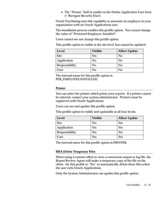 6.   Save your work. No other fields are required to create your
                             process function.
                        See: Form Functions Window

                    "   Add your function to a menu
                        In order for a user to access a process in the Navigator, the process
                        must be added to a menu referenced by the user’s responsibility. To
                        determine the menu referenced by a particular responsibility use the
                        Responsibilities window (Security–>Responsibility–>Define).
                        1.   As the System Administrator navigate to the Menus window
                             (Application–>Menu).
                        2.   Use the Find window to access the desired menu.
                        3.   In a new row use the LOV to select the function you created for
                             your process in the Functions field. You may optionally enter a
                             description for the function. DO NOT enter any other fields. The
                             Sequence field is automatically populated and the Navigator
                             Prompt and Submenu fields must remain empty.
                        4.   Save your work.
                        See: Menus Window

Access the Seeded Processes from the Database
                        To access the seed processes from the database, you need to first install
                        Oracle Applications production Release 11i and you need to install
                        Oracle Workflow Builder Release 2.5 or greater on your client PC.

                    "   To access the seed processes
                        1.   Run the Oracle Workflow Builder from you client.
                        2.   Select Open from the File menu.
                        3.   Choose Database.
                             • For User, enter the FNDNAM of your database
                             • For Password, enter the FNDNAM password of your database
                             • For Connect, enter the alias for your database which should be
                               entered in your tnsnames.ora file under the following directory
                               on your client:
                                     Local drive (i.e. “C”):orantnetworkadmin

                                 Note: If you are using Windows 95, then the “orant” should be
                                 replaced with “orawin” in the directory structure above.


                                                            Administering Process Navigation   11 –7
 