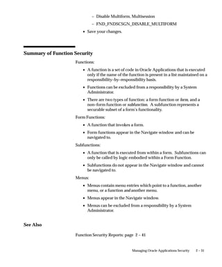 Attention: You should not include the Disable Multiform,
                                         Multisession function on menus that do not include either Oracle
                                         Sales and Marketing or Oracle HRMS forms.
                                To include the Disable Multiform, Multisession function on a menu:
                                    • Add a Function menu entry to the top–level menu (i.e., the menu
                                      referenced by your new responsibility).
                                    • Select the function whose User Function Name and Function
                                      Name are:


2 – 30   Oracle Applications System Administrator’s Guide
 