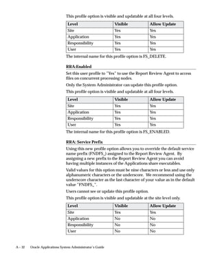 4.   In the Show Item Types window, select the item type(s) associated
                                    with the seeded processes you wish to view. To select more than
                                    one item type, hold down your control key as you select the item
                                    types. Choose Show, and then choose OK.

                         "     Finding the Form Function Name
                               1.   Log into Oracle Applications and navigate to the form of interest.
                               2.   Choose About Oracle Applications... from the Help menu. Scroll
                                    down to Form Information and make note of the form name.
                               3.   Now log into Oracle Applications using the Implementation
                                    System Administration responsibility and navigate to
                                    /Application/Form. Within the Form window, query for the form
                                    name you just made a note of in the Form field.
                               4.   Make note of the value in the User Form Name field once your
                                    query completes.
                               5.   Close the Form window and navigate to /Application/Function.
                                    Within the Function window, query for the User Form Name value
                                    that you just made a note of in the Form field.
                               6.   The value that is returned in the Function field is the form function
                                    name that you need to associate a Process Navigator process step
                                    to a form.




11 –8   Oracle Applications System Administrator’s Guide
 