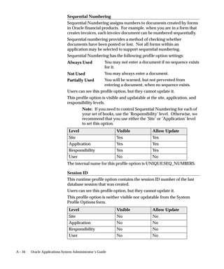 What is a Document Sequence?
                                A document sequence uniquely numbers documents generated by an
                                Oracle Applications product. Using Oracle Applications, you initiate a
                                transaction by entering data through a form and generating a
                                document, for example, an invoice. A document sequence generates an
                                audit trail that identifies the application that created the transaction, for
                                example, Oracle Receivables, and the original document that was
                                generated, for example, invoice number 1234.
                                Document sequences can provide proof of completeness. For example,
                                document sequences can be used to account for every transaction, even
                                transactions that fail.
                                Document sequences can also provide an audit trail. For example, a
                                document sequence can provide an audit trail from the general ledger
                                into the subsidiary ledger, and to the document that originally affected
                                the account balance.
                                Document sequences generate audit data, so even if documents are
                                deleted, their audit records remain.




12 – 2   Oracle Applications System Administrator’s Guide
 