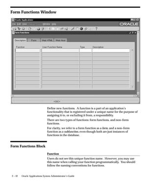 – Disable Multiform, Multisession
                              – FND_FNDSCSGN_DISABLE_MULTIFORM
                        • Save your changes.




Summary of Function Security
                     Functions:
                        • A function is a set of code in Oracle Applications that is executed
                          only if the name of the function is present in a list maintained on a
                          responsibility–by–responsibility basis.
                        • Functions can be excluded from a responsibility by a System
                          Administrator.
                        • There are two types of function: a form function or form, and a
                          non–form function or subfunction. A subfunction represents a
                          securable subset of a form’s functionality.
                     Form Functions:
                        • A function that invokes a form.
                        • Form functions appear in the Navigate window and can be
                          navigated to.
                     Subfunctions:
                        • A function that is executed from within a form. Subfunctions can
                          only be called by logic embodied within a Form Function.
                        • Subfunctions do not appear in the Navigate window and cannot
                          be navigated to.
                     Menus:
                        • Menus contain menu entries which point to a function, another
                          menu, or a function and another menu.
                        • Menus appear in the Navigate window.
                        • Menus can be excluded from a responsibility by a System
                          Administrator.


See Also

                     Function Security Reports: page 2 – 41


                                                    Managing Oracle Applications Security   2 – 31
 