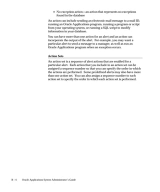 Attention: The Automatic–By–User type is currently not
                                          supported, and is reserved for a future version of Oracle
                                          Applications.
                                          Warning: The Gapless Numbering type is valid only in the
                                          context of certain localizations. We recommend that you choose
                                          this type only after consulting with Worldwide Support, as it
                                          may affect the performance of your system.

                                 Message
                                 Check the Message check box if you want each document to display a
                                 message (in the message line near the bottom of the screen) informing
                                 the user of the sequence name and value (number).


12 – 10   Oracle Applications System Administrator’s Guide
 