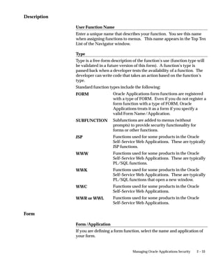 Form Functions Window




                                Define new functions. A function is a part of an application’s
                                functionality that is registered under a unique name for the purpose of
                                assigning it to, or excluding it from, a responsibility.
                                There are two types of functions: form functions, and non–form
                                functions.
                                For clarity, we refer to a form function as a form, and a non–form
                                function as a subfunction, even though both are just instances of
                                functions in the database.


Form Functions Block

                                Function
                                Users do not see this unique function name. However, you may use
                                this name when calling your function programmatically. You should
                                follow the naming conventions for functions.


2 – 32   Oracle Applications System Administrator’s Guide
 