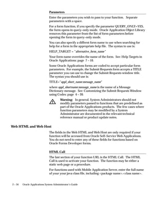 Description

              User Function Name
              Enter a unique name that describes your function. You see this name
              when assigning functions to menus. This name appears in the Top Ten
              List of the Navigator window.

              Type
              Type is a free-form description of the function’s use (function type will
              be validated in a future version of this form). A function’s type is
              passed back when a developer tests the availability of a function. The
              developer can write code that takes an action based on the function’s
              type.
              Standard function types include the following:
              FORM                 Oracle Applications form functions are registered
                                   with a type of FORM. Even if you do not register a
                                   form function with a type of FORM, Oracle
                                   Applications treats it as a form if you specify a
                                   valid Form Name/Application.
              SUBFUNCTION          Subfunctions are added to menus (without
                                   prompts) to provide security functionality for
                                   forms or other functions.
              JSP                  Functions used for some products in the Oracle
                                   Self–Service Web Applications. These are typically
                                   JSP functions.
              WWW                  Functions used for some products in the Oracle
                                   Self–Service Web Applications. These are typically
                                   PL/SQL functions.
              WWK                  Functions used for some products in the Oracle
                                   Self–Service Web Applications. These are typically
                                   PL/SQL functions that open a new window.
              WWC                  Functions used for some products in the Oracle
                                   Self–Service Web Applications.
              WWR or WWL           Functions used for some products in the Oracle
                                   Self–Service Web Applications.

Form

              Form /Application
              If you are defining a form function, select the name and application of
              your form.


                                              Managing Oracle Applications Security   2 – 33
 