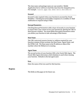 Parameters
                                Enter the parameters you wish to pass to your function. Separate
                                parameters with a space.
                                For a form function, if you specify the parameter QUERY_ONLY=YES,
                                the form opens in query–only mode. Oracle Application Object Library
                                removes this parameter from the list of form parameters before
                                opening the form in query–only mode.
                                You can also specify a differnt form name to use when searching for
                                help for a form in the appropriate help file. The syntax to use is:
                                HELP_TARGET = ”alternative_form_name”
                                Your form name overrides the name of the form. See: Help Targets in
                                Oracle Applications: page 7 – 10.
                                Some Oracle Applications forms are coded to accept particular form
                                parameters. For example, the Submit Requests form accepts a TITLE
                                parameter you can use to change the Submit Requests window title.
                                The syntax you should use is:
                                TITLE=”appl_short_name:message_name”
                                where appl_shortname:message_name is the name of a Message
                                Dictionary message. See: Customizing the Submit Requests Window
                                using Codes: page 4 – 20.
                                         Warning: In general, System Administrators should not
                                         modify parameters passed to functions that are predefined as
                                         part of the Oracle Applications products. The few cases where
                                         function parameters may be modified by a System
                                         Administrator are documented in the relevant technical
                                         reference manual or product update notes.


Web HTML and Web Host
                                The fields in the Web HTML and Web Host are only required if your
                                function will be accessed from Oracle Self–Service Web Applications.
                                You do not need to enter any of these fields for functions based on
                                Oracle Forms Developer forms.

                                HTML Call
                                The last section of your function URL is the HTML Call. The HTML
                                Call is used to activate your function. The function may be either a
                                static web page or a procedure.
                                For functions used with Mobile Application Server, enter the full name
                                of your your java class file, including <package name>.<class name>.


2 – 34   Oracle Applications System Administrator’s Guide
 