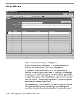 The class name and package name are case sensitive. Mobile
          Application Server will try to load this class from the classpath as it is.
          For example, ’oracle.apps.mwa.demo.hello.HelloWorld’.

          Secured
          Secured is only required when your function is accessed by Oracle
          Workflow. Checking Secured enables recipients of a workflow E–Mail
          notification to respond using E–Mail.

          Encrypt Parameters
          Checking Encrypt Parameters adds a layer of security to your function
          to ensure that a user cannot access your function by altering the URL in
          their browser window. You must define Encryption Parameters when
          you define your function to take advantage of this feature.

          Host Name
          The URL (universal resource locator) or address required for your
          function consists of three sections: the Host Name, Agent Name, and
          the HTML Call. The Host name is the IP address or alias of the
          machine where the Webserver is running.

          Agent Name
          The second section of your function URL is the Oracle Web Agent. The
          Oracle Web Agent determines which database is used when running
          your function. Defaults to the last agent used.

          Icon
          Enter the name of the icon used for this function.


Regions
          The fields on this page are for future use.




                                           Managing Oracle Applications Security   2 – 35
 
