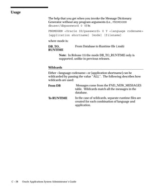 Always                  Shorthand Entry is available for inserting, updating,
                                                        or querying flexfields for which shorthand aliases
                                                        are defined.
                                Users can see and update this profile option.
                                This profile option is visible and updatable at all four levels.
                                 Level                        Visible             Allow Update
                                 Site                         Yes                 Yes
                                 Application                  Yes                 Yes
                                 Responsibility               Yes                 Yes
                                 User                         Yes                 Yes
                                The internal name for this profile option is
                                FLEXFIELDS:SHORTHAND_ENTRY.

                                Flexfields:Show Full Value
                                If an alias defines valid values for all of the segments in a flexfield, and
                                Flexfields: Shorthand Entry is enabled, when you enter the alias the
                                flexfield window does not appear.
                                ”Yes” displays the full flexfield window with the cursor resting on the
                                last segment.
                                Users can see and update this profile option.
                                This profile option is visible and updatable at all four levels.
                                 Level                        Visible             Allow Update
                                 Site                         Yes                 Yes
                                 Application                  Yes                 Yes
                                 Responsibility               Yes                 Yes
                                 User                         Yes                 Yes
                                The internal name for this profile option is
                                FLEXFIELDS:SHOW_FULL_VALUE.

                                Flexfields:Validate On Server
                                This profile option is set to ”Yes” to enable server side, PL/SQL
                                flexfields validation for Key Flexfields. This improves performance
                                when using Key Flexfields over a wide area network by reducing the
                                number of network round trips needed to validate the entered segment
                                combinations.
                                You may find, however, that your validation’s performance is better
                                with client side validation. In this case, set this profile option to ”No”.


A – 22   Oracle Applications System Administrator’s Guide
 