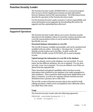 Users can see and update this profile option.
This profile option is visible and updatable at all four levels.
Level                       Visible              Allow Update
Site                        Yes                  Yes
Application                 Yes                  Yes
Responsibility              Yes                  Yes
User                        Yes                  Yes
The internal name for this profile option is
FLEXFIELDS:VALIDATE_ON_SERVER.

FND: Debug Log Filename
The file name for the file to hold debugging messages used in the
Log/Trace Service. If the value of this profile option is null, then the
Log/Trace Service is turned off.
Users can see and update this profile option.
Level                       Visible              Allow Update
Site                        Yes                  Yes
Application                 Yes                  Yes
Responsibility              Yes                  Yes
User                        Yes                  Yes
The internal name for this profile option is AFLOG_FILENAME.

FND: Debug Log Level
The Log/Trace Service can filter out debugging messages depending on
their priority level.. There are five levels of the Debug/Trace Service:.
In order from highest priority to lowest priority, they are: Errors,
Exceptions, Events, Procedures, and Statements. The Debug Log Level
is the lowest level that the user wants to see messages for.. The possible
profile option values are Null (which means off), and the five priority
levels above. For instance, if the ”FND: Debug Log Level” profile is set
to ”EVENT”, then the file will get the messages that the programmer
had marked as ”EVENT”, ”EXCEPTION”, or ”ERROR”.
Users can see and update this profile option.
Level                       Visible              Allow Update
Site                        Yes                  Yes
Application                 Yes                  Yes
Responsibility              Yes                  Yes
User                        Yes                  Yes



                                                        User Profiles   A – 23
 