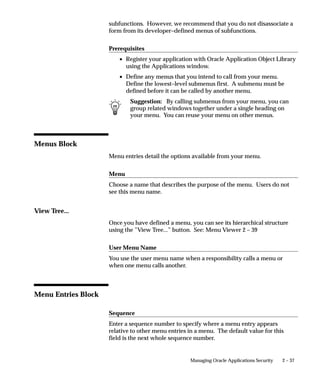 Menus Window




                                Define a new menu or modify an existing menu.
                                A menu is a hierarchical arrangement of functions and menus of
                                functions. Each responsibility has a menu assigned to it.
                                A ”full access” responsibility with a menu that includes all the
                                functions in an application is predefined for each Oracle Applications
                                product. As a System Administrator, you can restrict the functionality
                                a responsibility provides by defining rules to exclude specific functions
                                or menus of functions. In fact, we recommend that you use exclusion
                                rules to customize a responsibility in preference to constructing a new
                                menu hierarchy for that responsibility.
                                If you cannot create the responsibility you need by applying exclusion
                                rules, you may build a custom menu for that responsibility using
                                predefined forms (i.e., form functions) and their associated menus of


2 – 36   Oracle Applications System Administrator’s Guide
 