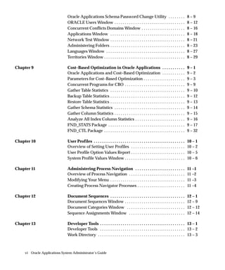 Oracle Applications Schema Password Change Utility . . . . . . . .                                      8–9
                              ORACLE Users Window . . . . . . . . . . . . . . . . . . . . . . . . . . . . . . . . . .                 8 – 12
                              Concurrent Conflicts Domains Window . . . . . . . . . . . . . . . . . . . . .                           8 – 16
                              Applications Window . . . . . . . . . . . . . . . . . . . . . . . . . . . . . . . . . . . .             8 – 18
                              Network Test Window . . . . . . . . . . . . . . . . . . . . . . . . . . . . . . . . . . . .             8 – 21
                              Administering Folders . . . . . . . . . . . . . . . . . . . . . . . . . . . . . . . . . . . .           8 – 23
                              Languages Window . . . . . . . . . . . . . . . . . . . . . . . . . . . . . . . . . . . . . .            8 – 27
                              Territories Window . . . . . . . . . . . . . . . . . . . . . . . . . . . . . . . . . . . . . . .        8 – 29

Chapter 9                     Cost–Based Optimization in Oracle Applications . . . . . . . . . . .                                    9–1
                              Oracle Applications and Cost–Based Optimization . . . . . . . . . . .                                   9–2
                              Parameters for Cost–Based Optimization . . . . . . . . . . . . . . . . . . . .                          9–3
                              Concurrent Programs for CBO . . . . . . . . . . . . . . . . . . . . . . . . . . . . .                   9–9
                              Gather Table Statistics . . . . . . . . . . . . . . . . . . . . . . . . . . . . . . . . . . . .         9 – 10
                              Backup Table Statistics . . . . . . . . . . . . . . . . . . . . . . . . . . . . . . . . . . . .         9 – 12
                              Restore Table Statistics . . . . . . . . . . . . . . . . . . . . . . . . . . . . . . . . . . . .        9 – 13
                              Gather Schema Statistics . . . . . . . . . . . . . . . . . . . . . . . . . . . . . . . . . .            9 – 14
                              Gather Column Statistics . . . . . . . . . . . . . . . . . . . . . . . . . . . . . . . . . .            9 – 15
                              Analyze All Index Column Statistics . . . . . . . . . . . . . . . . . . . . . . . .                     9 – 16
                              FND_STATS Package . . . . . . . . . . . . . . . . . . . . . . . . . . . . . . . . . . . . .             9 – 17
                              FND_CTL Package . . . . . . . . . . . . . . . . . . . . . . . . . . . . . . . . . . . . . . .           9 – 32

Chapter 10                    User Profiles . . . . . . . . . . . . . . . . . . . . . . . . . . . . . . . . . . . . . . . . . . . .   10 – 1
                              Overview of Setting User Profiles . . . . . . . . . . . . . . . . . . . . . . . . . .                   10 – 2
                              User Profile Option Values Report . . . . . . . . . . . . . . . . . . . . . . . . . .                   10 – 5
                              System Profile Values Window . . . . . . . . . . . . . . . . . . . . . . . . . . . . .                  10 – 6

Chapter 11                    Administering Process Navigation . . . . . . . . . . . . . . . . . . . . . . . .                        11 –1
                              Overview of Process Navigation . . . . . . . . . . . . . . . . . . . . . . . . . . .                    11 –2
                              Modifying Your Menu . . . . . . . . . . . . . . . . . . . . . . . . . . . . . . . . . . . .             11 –3
                              Creating Process Navigator Processes . . . . . . . . . . . . . . . . . . . . . . .                      11 –4

Chapter 12                    Document Sequences . . . . . . . . . . . . . . . . . . . . . . . . . . . . . . . . . . . .              12 – 1
                              Document Sequences Window . . . . . . . . . . . . . . . . . . . . . . . . . . . . .                     12 – 9
                              Document Categories Window . . . . . . . . . . . . . . . . . . . . . . . . . . . .                      12 – 12
                              Sequence Assignments Window . . . . . . . . . . . . . . . . . . . . . . . . . . .                       12 – 14

Chapter 13                    Developer Tools . . . . . . . . . . . . . . . . . . . . . . . . . . . . . . . . . . . . . . . . . 13 – 1
                              Developer Tools . . . . . . . . . . . . . . . . . . . . . . . . . . . . . . . . . . . . . . . . . 13 – 2
                              Work Directory . . . . . . . . . . . . . . . . . . . . . . . . . . . . . . . . . . . . . . . . . . 13 – 3



    vi Oracle Applications System Administrator’s Guide
 