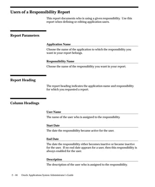 Function Security Reports
                  Use the function security reports to document the structure of your 11i
                  menus. You can use these reports as hardcopy to document your
                  customized menu structures before upgrading your Oracle
                  Applications software.
                  The function security reports consist of the Function Security Functions
                  Report, the Function Security Menu Report, and the Function Security
                  Navigator Report.
                  These reports are available through the Function Security Menu
                  Reports request set. For each report, specify the responsibility whose
                  function security you want to review.

                  Function Security Function Report
                  Specify a responsibility when submitting the report. The report output
                  lists the functions accessible by the specified responsibility.
                  The report does not include items excluded by function security rules.

                  Function Security Menu Report
                  Specify a responsibility when submitting the report. The report output
                  lists the complete menu of the responsibility, including all submenus
                  and functions.
                  The report indicates any excluded menu items with the rule that
                  excluded it.

                  Function Security Navigator Report
                  Specify a responsibility when submitting the report. The report output
                  lists the menu as it appears in the navigator for the responsibility
                  specified.
                  This report does not include items excluded by function security rules,
                  or non–form functions that do not appear in the navigator.




                                                 Managing Oracle Applications Security   2 – 41
 
