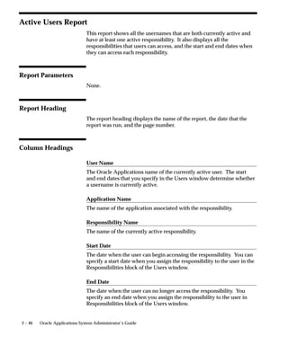 Attention: The Menu Report only details menus created and
                                         used with the Oracle Applications running in character mode.
                                         Use the Function Security menu reports to detail menus created
                                         with Oracle Applications 10SC.
                                The Menu Report prints:
                                    • a hierarchical listing of the menu entries for the menu you
                                      request
                                    • the action each menu entry invokes
                                    • the name of the application that contains the menu
                                    • the name of the action the menu calls




Report Parameters

                                Main Menus Only
                                Select Yes or No to indicate whether the menu you want in your report
                                is a main menu. If you choose Yes, only main menus appear as
                                selections in the window for the Menu Name parameter.


                                Application Name
                                Choose the name of the application to which the menu you want in
                                your report belongs.


                                Menu Name
                                Choose the name of the menu you want in your report.




Report Heading
                                The report heading contains the menu’s application and name.


2 – 42   Oracle Applications System Administrator’s Guide
 