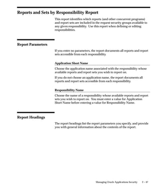 Column Headings

                  Prompt
                  The prompt your menu displays for this menu entry.

                  Description
                  The description of this menu entry.

                  Action Type
                  The type of action this menu entry invokes when selected. Valid values
                  are:
                  Menu                Navigate to a submenu.
                  Function            Navigate to a function

                  Application
                  The name of the application associated with the menu or function that
                  your menu calls.

                  Action
                  The name of the menu or function.




                                                 Managing Oracle Applications Security   2 – 43
 