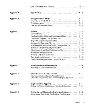 Web Enabled PL/SQL Window . . . . . . . . . . . . . . . . . . . . . . . . . . . . 13 – 5


Appendix A   User Profiles . . . . . . . . . . . . . . . . . . . . . . . . . . . . . . . . . . . . . . . . . . . . A – 1


Appendix B   Using Predefined Alerts . . . . . . . . . . . . . . . . . . . . . . . . . . . . . . . . . .                 B–1
             Overview of Oracle Alert . . . . . . . . . . . . . . . . . . . . . . . . . . . . . . . . .                  B–2
             Predefined Alerts . . . . . . . . . . . . . . . . . . . . . . . . . . . . . . . . . . . . . . . .           B–5
             Oracle Alert Precoded Alerts . . . . . . . . . . . . . . . . . . . . . . . . . . . . . .                    B – 10


Appendix C   Loaders . . . . . . . . . . . . . . . . . . . . . . . . . . . . . . . . . . . . . . . . . . . . . . . . .   C–1
             Generic Loader . . . . . . . . . . . . . . . . . . . . . . . . . . . . . . . . . . . . . . . . . .          C–2
             Application Object Library Configuration Files . . . . . . . . . . . . . .                                  C – 11
             Concurrent Program Configuration File . . . . . . . . . . . . . . . . . . . . .                             C – 12
             Request Groups Configuration File . . . . . . . . . . . . . . . . . . . . . . . . .                         C – 14
             Lookups Configuration File . . . . . . . . . . . . . . . . . . . . . . . . . . . . . . .                    C – 15
             Profile Options and Profile Values Configuration File . . . . . . . . .                                     C – 17
             Flexfields Setup Data Configuration File . . . . . . . . . . . . . . . . . . . .                            C – 19
             Attachments Setup Data Configuration File . . . . . . . . . . . . . . . . .                                 C – 23
             Messages Configuration File . . . . . . . . . . . . . . . . . . . . . . . . . . . . . . .                   C – 26
             Message Dictionary Generator . . . . . . . . . . . . . . . . . . . . . . . . . . . . .                      C – 27
             Function Security Loader . . . . . . . . . . . . . . . . . . . . . . . . . . . . . . . . .                  C – 29
             Generic File Manager Access Utility (FNDGFU) . . . . . . . . . . . . . .                                    C – 38


Appendix D   Multilingual External Documents . . . . . . . . . . . . . . . . . . . . . . . . . D – 1
             Multilingual External Documents . . . . . . . . . . . . . . . . . . . . . . . . . . D – 2


Appendix E   Character Mode to GUI Appendix . . . . . . . . . . . . . . . . . . . . . . . . . E – 1
             Oracle Applications System Administrator’s
             Character Mode Forms and Corresponding GUI Windows . . . . E – 2


Appendix F   Implementation Appendix . . . . . . . . . . . . . . . . . . . . . . . . . . . . . . . F – 1
             Setting Up Oracle Applications System Administrator . . . . . . . . F – 2


Appendix G   Setting Up and Maintaining Oracle Applications . . . . . . . . . . . G – 1
             Maintaining Your Oracle Applications Configuration . . . . . . . . . G – 2



                                                                                                              Contents        vii
 