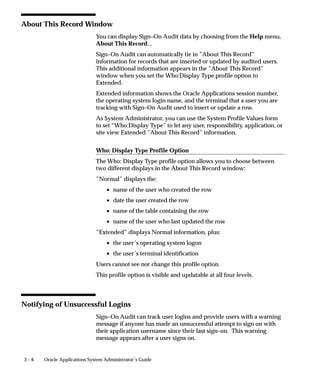 Overview of User and Data Auditing
                             There are two types of auditing in Oracle Applications: auditing users,
                             and auditing database row changes.



Auditing User Activity
                             Auditing users is supported by:
                                    • Sign–On:Audit Level profile option setting
                                    • Audit Reports
                             See:
                             Signon Audit Concurrent Requests: page 3 – 10
                             Signon Audit Forms: page 3 – 12
                             Signon Audit Responsibilities: page 3 – 15
                             Signon Audit Unsuccessful Logins: page 3 – 17
                             Signon Audit Users: page 3 – 19
                             Sign–On Audit lets you track who signs on to your application and
                             what they do.
                             Based on the audit level you choose, Sign–On Audit records
                             usernames, dates and times of users accessing the system, as well as
                             what responsibilities, forms, and terminals users are using.



Auditing Database Row Changes
                             Auditing database row changes is supported by:
                                    • From the Help menu, About This Record ...
                                    • AuditTrail:Activate profile option setting
                                    • Audit forms – see below.
                             See:
                             Reporting on AuditTrail Data: page 3 – 22
                             Audit Installations: page 3 – 34
                             Audit Groups: page 3 – 36
                             Audit Tables: page 3 – 40


3–2   Oracle Applications System Administrator’s Guide
 