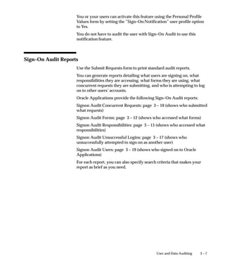 Auditing User Activity
                  Oracle Applications provides a Sign–On Audit feature that allows you
                  to:
                      • Track what your users are doing and when they do it.
                      • Choose who to audit and what type of information to audit.
                      • View quickly online what your users are doing.
                      • Check the security of your application.
                  With Sign–On Audit, you can record usernames, terminals, and the
                  dates and times your users access Oracle Applications. Sign–On Audit
                  can also track the responsibilities and forms your users use, as well as
                  the concurrent processes they run.




Major Features

                  Selective Auditing
                  Sign–On Audit lets you choose who to audit and what type of user
                  information to track. You can selectively determine what audit
                  information you need, to match your organization’s needs.


                  Monitor Application Users
                  The Monitor Users form gives you online, real–time information about
                  who is using Oracle Applications and what they are doing.
                  You can see what users are signed on (application username and
                  operating system login name), what responsibilities, forms, and
                  terminals they are using, how long they have been working on forms,
                  and what ORACLE processes they are using.


                  Sign–On Audit Reports
                  Sign–On Audit Reports give you historical, detailed information on
                  what your users do in your application.
                  You can give search criteria to narrow your search for information.
                  You can also sort your Sign–On Audit information to create
                  easy–to–read reports.


                                                              User and Data Auditing    3–3
 