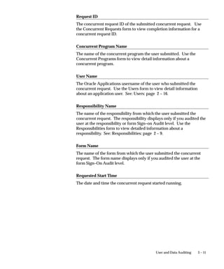 About This Record Window
                             You can display Sign–On Audit data by choosing from the Help menu,
                             About This Record...
                             Sign–On Audit can automatically tie in ”About This Record”
                             information for records that are inserted or updated by audited users.
                             This additional information appears in the ”About This Record”
                             window when you set the Who:Display Type profile option to
                             Extended.
                             Extended information shows the Oracle Applications session number,
                             the operating system login name, and the terminal that a user you are
                             tracking with Sign–On Audit used to insert or update a row.
                             As System Administrator, you can use the System Profile Values form
                             to set “Who:Display Type” to let any user, responsibility, application, or
                             site view Extended ”About This Record” information.


                             Who: Display Type Profile Option
                             The Who: Display Type profile option allows you to choose between
                             two different displays in the About This Record window:
                             ”Normal” displays the:
                                 • name of the user who created the row
                                 • date the user created the row
                                 • name of the table containing the row
                                 • name of the user who last updated the row
                             ”Extended” displays Normal information, plus:
                                 • the user’s operating system logon
                                 • the user’s terminal identification
                             Users cannot see nor change this profile option.
                             This profile option is visible and updatable at all four levels.




Notifying of Unsuccessful Logins
                             Sign–On Audit can track user logins and provide users with a warning
                             message if anyone has made an unsuccessful attempt to sign on with
                             their application username since their last sign–on. This warning
                             message appears after a user signs on.


3–6   Oracle Applications System Administrator’s Guide
 