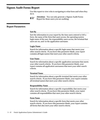 You or your users can activate this feature using the Personal Profile
                    Values form by setting the ”Sign–On:Notification” user profile option
                    to Yes.
                    You do not have to audit the user with Sign–On Audit to use this
                    notification feature.



Sign–On Audit Reports
                    Use the Submit Requests form to print standard audit reports.
                    You can generate reports detailing what users are signing on, what
                    responsibilities they are accessing, what forms they are using, what
                    concurrent requests they are submitting, and who is attempting to log
                    on to other users’ accounts.
                    Oracle Applications provide the following Sign–On Audit reports:
                    Signon Audit Concurrent Requests: page 3 – 10 (shows who submitted
                    what requests)
                    Signon Audit Forms: page 3 – 12 (shows who accessed what forms)
                    Signon Audit Responsibilities: page 3 – 15 (shows who accessed what
                    responsibilities)
                    Signon Audit Unsuccessful Logins: page 3 – 17 (shows who
                    unsuccessfully attempted to sign on as another user)
                    Signon Audit Users: page 3 – 19 (shows who signed on to Oracle
                    Applications)
                    For each report, you can also specify search criteria that makes your
                    report as brief as you need.




                                                                User and Data Auditing   3–7
 