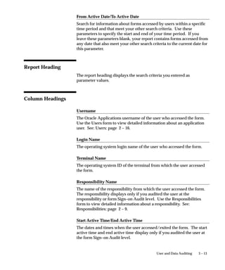 Monitor Users Window




                             Use this window to monitor what your application users are currently
                             doing. You can see which users are signed on and what
                             responsibilities, forms (windows), and terminals they are using.
                             You can also see how long they have been logged in and what
                             ORACLE processes they are using.
                             In addition, you can monitor all users at a site, all users accessing a
                             specific application or a specific responsibility, or you can monitor
                             individual users. You can only monitor those users for whom you have
                             activated Sign–On Audit. See: Overview of User and Data Auditing:
                             page 3 – 2.


3–8   Oracle Applications System Administrator’s Guide
 