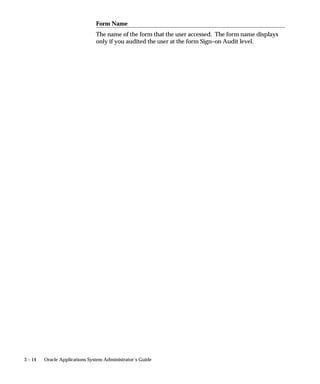 Prerequisites
                          • Select a value for the Sign–On:Audit Level profile option, using
                            the Update System Profile Options window.



Monitor Users Block

                      Responsibility
                      The user’s responsibility only appears if you have enabled Sign–On
                      Audit at either the Responsibility or Form audit level.

                      Form
                      The user’s form only appears if you have enabled Sign–On Audit at the
                      Form audit level.

                      Login
                      The user’s login name.

                      Time
                      The length of time the user has been logged on to this application.

                      ORACLE Process
                      The ORACLE process of the user.

                      Terminal Name
                      The name of the terminal that the user is working on.




                                                                  User and Data Auditing    3–9
 