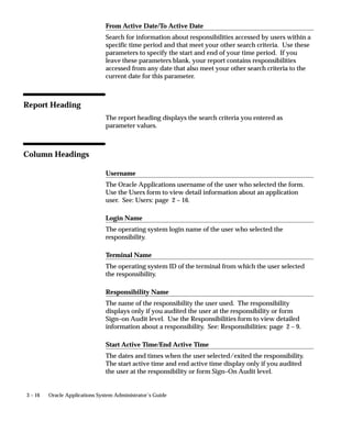 Attention: You can only generate Signon Audit Concurrent
                                          Requests Reports for those users you are auditing.


Report Parameters

                                Sort By
                                Sort the information in your report by operating system login name, the
                                requested start date, and/or application username.

                                Login Name
                                Search for a specific login name that meets your other search criteria. If
                                you leave this parameter blank, your report contains all login names
                                that meet your other search criteria.

                                User Name
                                Search for a specific application username that meets your other search
                                criteria. If you leave this parameter blank, your report contains all
                                application usernames that meet your other search criteria.

                                From Request Start Time/To Request Start Time
                                Search for concurrent requests that meet your other search criteria and
                                have requested start times in a specific time period. Use these
                                parameters to specify the start and end of your time period. If you
                                leave these parameters blank, your report contains concurrent requests
                                from any date that also meet your other search criteria to the current
                                date for this parameter.


Report Heading
                                The report heading displays the search criteria you entered as
                                parameter values.


Column Headings

                                Login Name
                                The operating system login name of the user who submitted the
                                concurrent request.


3 – 10   Oracle Applications System Administrator’s Guide
 