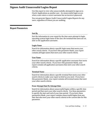 Request ID
The concurrent request ID of the submitted concurrent request. Use
the Concurrent Requests form to view completion information for a
concurrent request ID.

Concurrent Program Name
The name of the concurrent program the user submitted. Use the
Concurrent Programs form to view detail information about a
concurrent program.

User Name
The Oracle Applications username of the user who submitted the
concurrent request. Use the Users form to view detail information
about an application user. See: Users: page 2 – 16.

Responsibility Name
The name of the responsibility from which the user submitted the
concurrent request. The responsibility displays only if you audited the
user at the responsibility or form Sign–on Audit level. Use the
Responsibilities form to view detailed information about a
responsibility. See: Responsibilities: page 2 – 9.

Form Name
The name of the form from which the user submitted the concurrent
request. The form name displays only if you audited the user at the
form Sign–On Audit level.

Requested Start Time
The date and time the concurrent request started running.




                                           User and Data Auditing   3 – 11
 