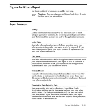 Attention: You can only generate a Signon Audit Forms
                                          Report for those users you are auditing.



Report Parameters

                                Sort By
                                Sort the information in your report by the time users entered or left a
                                form, the name of the form that users access, the operating system
                                login name of the user, the responsibility users access, the terminal that
                                users are on, and/or the application username.

                                Login Name
                                Search for information about a specific login name that meets your
                                other search criteria. If you leave this parameter blank, your report
                                contains all login names that meet your other search criteria.

                                User Name
                                Search for information about a specific application username that meets
                                your other search criteria. If you leave this parameter blank, your
                                report contains all application usernames that meet your other search
                                criteria.

                                Terminal Name
                                Search for information about a specific terminal that meets your other
                                search criteria. If you leave this parameter blank, your report contains
                                all terminal names that meet your other search criteria.

                                Responsibility Name
                                Search for information about a specific responsibility that meets your
                                other search criteria. If you leave this parameter blank, your report
                                contains all responsibilities that meet your other search criteria.

                                Form Name
                                Search for information about a specific form that meets your other
                                search criteria. If you leave this parameter blank, your report contains
                                all forms that also meet your other search criteria.


3 – 12   Oracle Applications System Administrator’s Guide
 