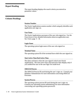 From Active Date/To Active Date
                  Search for information about forms accessed by users within a specific
                  time period and that meet your other search criteria. Use these
                  parameters to specify the start and end of your time period. If you
                  leave these parameters blank, your report contains forms accessed from
                  any date that also meet your other search criteria to the current date for
                  this parameter.



Report Heading
                  The report heading displays the search criteria you entered as
                  parameter values.



Column Headings

                  Username
                  The Oracle Applications username of the user who accessed the form.
                  Use the Users form to view detailed information about an application
                  user. See: Users: page 2 – 16.

                  Login Name
                  The operating system login name of the user who accessed the form.

                  Terminal Name
                  The operating system ID of the terminal from which the user accessed
                  the form.

                  Responsibility Name
                  The name of the responsibility from which the user accessed the form.
                  The responsibility displays only if you audited the user at the
                  responsibility or form Sign–on Audit level. Use the Responsibilities
                  form to view detailed information about a responsibility. See:
                  Responsibilities: page 2 – 9.

                  Start Active Time/End Active Time
                  The dates and times when the user accessed/exited the form. The start
                  active time and end active time display only if you audited the user at
                  the form Sign–on Audit level.


                                                               User and Data Auditing   3 – 13
 