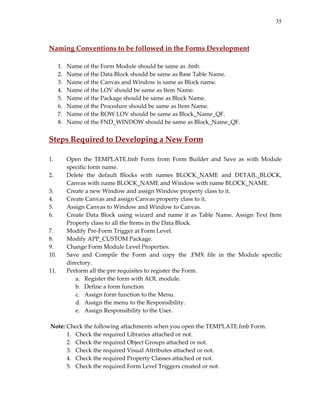35
 
Naming Conventions to be followed in the Forms Development 
 
1. Name of the Form Module should be same as .fmb. 
2. Name of the Data Block should be same as Base Table Name. 
3. Name of the Canvas and Window is same as Block name. 
4. Name of the LOV should be same as Item Name. 
5. Name of the Package should be same as Block Name. 
6. Name of the Procedure should be same as Item Name. 
7. Name of the ROW LOV should be same as Block_Name_QF. 
8. Name of the FND_WINDOW should be same as Block_Name_QF. 
 
Steps Required to Developing a New Form 
 
1. Open  the  TEMPLATE.fmb  Form  from  Form  Builder  and  Save  as  with  Module 
specific form name. 
2. Delete  the  default  Blocks  with  names  BLOCK_NAME  and  DETAIL_BLOCK, 
Canvas with name BLOCK_NAME and Window with name BLOCK_NAME. 
3. Create a new Window and assign Window property class to it. 
4. Create Canvas and assign Canvas property class to it. 
5. Assign Canvas to Window and Window to Canvas. 
6. Create  Data  Block  using  wizard  and  name  it  as  Table  Name.  Assign  Text  Item 
Property class to all the Items in the Data Block. 
7. Modify Pre‐Form Trigger at Form Level. 
8. Modify APP_CUSTOM Package. 
9. Change Form Module Level Properties. 
10. Save  and  Compile  the  Form  and  copy  the  .FMX  file  in  the  Module  specific 
directory. 
11. Perform all the pre requisites to register the Form. 
a. Register the form with AOL module. 
b. Define a form function 
c. Assign form function to the Menu. 
d. Assign the menu to the Responsibility. 
e. Assign Responsibility to the User. 
 
 Note: Check the following attachments when you open the TEMPLATE.fmb Form. 
1. Check the required Libraries attached or not. 
2. Check the required Object Groups attached or not. 
3. Check the required Visual Attributes attached or not. 
4. Check the required Property Classes attached or not. 
5. Check the required Form Level Triggers created or not. 
 
 