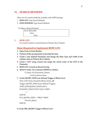 41
13.  SEARCH METHODS 
 
There are two search methods available with APPS Package 
1. ROW LOV Type Search Method. 
2. FIND WINDOW Type Search Method. 
 
   To Open a Search Window 
Go to Menu Bar 
             View 
                      Find 
 
1.  ROW LOV 
It is used to search a record based on Primary Key Column. 
 
Steps Required to Implement ROW LOV 
1. Open Form in Form Builder. 
2. Perform all the prerequisites to develop the form 
3. Create a user defined Parameter and change the Data Type and width of the 
column, same as Primary Key Column. 
4. Create  a  LOV  using  wizard  and  assign  the  return  value  of  the  LOV  to  the 
Parameter. 
5. ROW LOV is based on Record Group. 
6. SELECT Order_No, Customer FROM Ex_Orders; 
    P_Order_No (Parameter_Name) 
      Look Up Return Item 
7. Create QUERY_FIND user defined Trigger at Block Level. 
  Note: LOV Name should be Block_Name_QF 
  Trigger: QUERY_FIND (User Defined Trigger) 
  APPS_FIND.QUERY_FIND(‘LOV’); 
IF QUERY_FIND IS NOT NULL THEN 
        ‐‐‐‐‐ 
END IF; 
IF G_QUERY_FIND := ‘TRUE’ THEN 
        Execute_Query; 
END IF; 
 
8. Create PRE_QUERY Trigger at Block Level. 
 