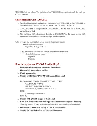 52
APPCORE.PLL are called. The built‐ins of APPCORE.PLL are going to call the built‐ins 
of CUSTOM.PLL. 
 
Restrictions in CUSTOM.PLL 
1. We should not attach and call any built‐ins of APPCORE.PLL in CUSTOM.PLL to 
avoid recursion. Instead we can use APPCORE2.PLL in CUSTOM.PLL. 
2. APPCORE2.PLL is a duplicate of APPCORE.PLL. All the built‐ins of APPCORE2 
are suffixed with 2. 
3. We  can’t  use  SQL  statements  directly  in  CUSTOM.PLL.  In  order  to  use  SQL 
statements we can make use of Packages and Procedures. 
 
Note: 1. To get the information about current form name in use  
         Go to help in main menu 
    Open Oracle Applications 
 
  2. To get the Block Name and Item Name of the current form 
       Go to help in main menu 
       Diagnostic 
          Examine 
 
How to Implement ZOOM Availability? 
1. First identify calling form and called form details. 
2. Open called form in form builder. 
3. Create a parameter. 
4. Modify WHEN‐NEW‐INSTANCE trigger at form level. 
 
IF :Parameter.P_Vendor_Name IS NOT NULL THEN 
  GO_BLOCK(‘VNDR’); 
  DO_KEY(‘EXECUTE_QUERY’): 
  :Parameter.P_Vendor_Name := NULL; 
ELSE 
  /* Existing Statements */ 
END IF; 
5. Modify PRE‐QUERY trigger at Block level. 
6. Save and Compile the form and copy .fmx file in module specific directory. 
Note: By default ZOOM option in the Menu bar is disabled for all the Forms. 
7. Open the CUSTOM.PLL library in Oracle Form Builder. 
8. Modify the code in ZOOM_AVAILABLE Function. 
 
 