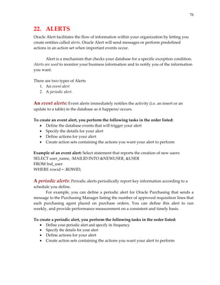 76
22.   ALERTS 
Oracle Alert facilitates the flow of information within your organization by letting you 
create entities called alerts. Oracle Alert will send messages or perform predefined 
actions in an action set when important events occur. 
 
Alert is a mechanism that checks your database for a specific exception condition. 
Alerts are used to monitor your business information and to notify you of the information 
you want.  
 
There are two types of Alerts 
1. An event alert 
2. A periodic alert. 
 
An event alerts: Event alerts immediately notifies the activity (i.e. an insert or an 
update to a table) in the database as it happens/ occurs. 
 
To create an event alert, you perform the following tasks in the order listed: 
• Define the database events that will trigger your alert 
• Specify the details for your alert 
• Define actions for your alert 
• Create action sets containing the actions you want your alert to perform 
 
Example of an event alert: Select statement that reports the creation of new users: 
SELECT user_name, :MAILID INTO &NEWUSER, &USER 
FROM fnd_user 
WHERE rowid = :ROWID; 
 
A periodic alerts: Periodic alerts periodically report key information according to a 
schedule you define.  
For example, you can define a periodic alert for Oracle Purchasing that sends a 
message to the Purchasing Manager listing the number of approved requisition lines that 
each  purchasing  agent  placed  on  purchase  orders.  You  can  define  this  alert  to  run 
weekly, and provide performance measurement on a consistent and timely basis. 
 
To create a periodic alert, you perform the following tasks in the order listed: 
• Define your periodic alert and specify its frequency
• Specify the details for your alert
• Define actions for your alert 
• Create action sets containing the actions you want your alert to perform 
 
 