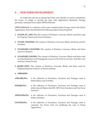 32
9.  NEW FORM DEVELOPMENT 
 
To enable the end user to operate the Forms user friendly we need to standardize 
the  Forms.  To  design  or  develop  the  form  with  Applications  Standards,  Package 
provided a Standard Form called APPSTAND.fmb 
 
APPSTAND.fmb: is a collection of the entire standard object Groups used in the Oracle 
Applications. Form should inherit the following object Group Properties 
 
1.   STAND_PC_AND_VA: This consists of Windows, Canvases, Blocks and Items used 
for Property Classes and Visual Attributes. 
 
2.   STAND_TOOLBAR: This consists of Windows, Canvases, Blocks and Items used for 
Tool Bars. 
 
3.   STANDARD_CALENDER: This consists  of  Windows, Canvases, Blocks and  Items 
used for Calendars. 
 
4.   STANDARD_FOLDER: This consists of Windows, Canvases, Blocks and Items used 
for Data Restriction and Changing the Layout of the Form at run time. And this is not 
used for Custom Forms). 
 
5.  QUERY_FIND:  This  consists  of  Windows,  Canvases,  Blocks  and  Items  used  for 
implementing find windows or Search methods. 
 
6.   LIBRARIES: 
 
APPCORE.PLL:   is  the  collection  of  Procedures,  Functions  and  Packages  used  to 
define Menus and Tool Bars.  
 
FNDSQF.PLL:  is  the  collection  of  Procedures,  Functions  and  Packages  used  to 
define Special Objects like KFF, DFF, Form Functions and Non‐Form 
functions. 
 
APPDAYPK.PLL:  is  the  collection  of  Procedures,  Functions  and  Packages  used  to 
define Calendars. 
 
CUSTOM.PLL:  is  the  collection  of  Procedures,  Functions  and  Packages  used  to 
customize  the  Forms  with  out  modifying  the  code  of  Oracle 
Applications. 
 
        
 