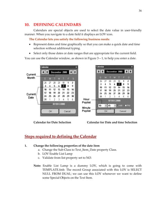 36
 
10.  DEFINING CALENDARS 
  Calendars  are  special  objects  are  used  to  select  the  date  value  in  user‐friendly 
manner. When you navigate to a date field it displays an LOV icon.  
The Calendar lets you satisfy the following business needs: 
• Represent dates and time graphically so that you can make a quick date and time 
selection without additional typing. 
• Select only those dates or date ranges that are appropriate for the current field. 
You can use the Calendar window, as shown in Figure 3 – 1, to help you enter a date. 
 
 
 
  Calendar for Date Selection    Calendar for Date and time Selection 
 
 
Steps required to defining the Calendar 
 
1. Change the following properties of the date item 
a. Change the Sub‐Class to Text_Item_Date property Class. 
b. LOV Enable List Lamp 
c. Validate from list property set to NO. 
 
Note:  Enable  List  Lamp  is  a  dummy  LOV,  which  is  going  to  come  with 
TEMPLATE.fmb.  The record  Group associated  with this LOV is SELECT 
NULL FROM DUAL; we can use this LOV whenever we want to define 
some Special Objects on the Text Item. 
 
 
 