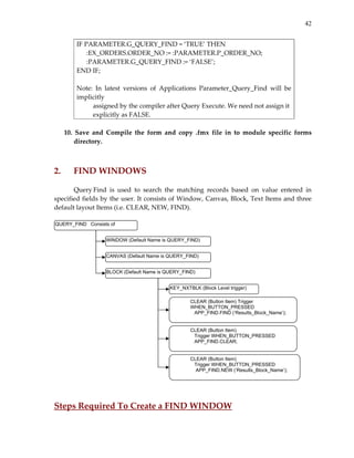 42
IF PARAMETER.G_QUERY_FIND = ‘TRUE’ THEN 
      :EX_ORDERS.ORDER_NO := :PARAMETER.P_ORDER_NO; 
      :PARAMETER.G_QUERY_FIND := ‘FALSE’; 
END IF; 
 
Note:  In  latest  versions  of  Applications  Parameter_Query_Find  will  be 
implicitly 
          assigned by the compiler after Query Execute. We need not assign it 
          explicitly as FALSE. 
 
10.  Save  and  Compile  the  form  and  copy  .fmx  file  in  to  module  specific  forms 
directory. 
 
 
2.  FIND WINDOWS 
 
Query Find  is  used  to  search  the  matching  records  based  on  value  entered  in 
specified fields by the user. It consists of Window, Canvas, Block, Text Items and three 
default layout Items (i.e. CLEAR, NEW, FIND). 
 
 
 
 
Steps Required To Create a FIND WINDOW 
WINDOW (Default Name is QUERY_FIND)
CANVAS (Default Name is QUERY_FIND)
QUERY_FIND Consists of
BLOCK (Default Name is QUERY_FIND)
CLEAR (Button Item)
Trigger WHEN_BUTTON_PRESSED
APP_FIND.CLEAR;
KEY_NXTBLK (Block Level trigger)
CLEAR (Button Item)
Trigger WHEN_BUTTON_PRESSED
APP_FIND.NEW (‘Results_Block_Name’);
CLEAR (Button Item) Trigger
WHEN_BUTTON_PRESSED
APP_FIND.FIND (‘Results_Block_Name’);
 