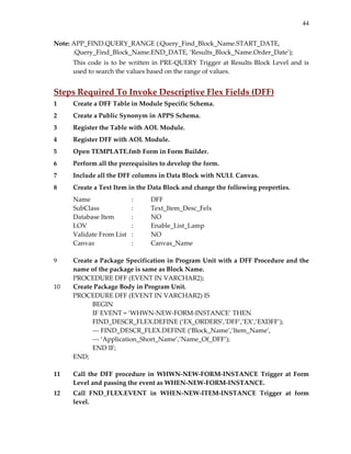 44
Note: APP_FIND.QUERY_RANGE (:Query_Find_Block_Name.START_DATE, 
:Query_Find_Block_Name.END_DATE, ‘Results_Block_Name.Order_Date’); 
This code is to be written in PRE‐QUERY Trigger at Results Block Level and is 
used to search the values based on the range of values. 
         
Steps Required To Invoke Descriptive Flex Fields (DFF) 
1 Create a DFF Table in Module Specific Schema. 
2 Create a Public Synonym in APPS Schema. 
3 Register the Table with AOL Module. 
4 Register DFF with AOL Module. 
5 Open TEMPLATE.fmb Form in Form Builder. 
6 Perform all the prerequisites to develop the form. 
7 Include all the DFF columns in Data Block with NULL Canvas. 
8 Create a Text Item in the Data Block and change the following properties. 
Name     :   DFF 
SubClass    :  Text_Item_Desc_Felx 
Database Item  :  NO 
LOV      :  Enable_List_Lamp 
Validate From List   :  NO 
Canvas    :  Canvas_Name 
 
9 Create a Package Specification in Program Unit with a DFF Procedure and the 
name of the package is same as Block Name. 
PROCEDURE DFF (EVENT IN VARCHAR2); 
10 Create Package Body in Program Unit. 
PROCEDURE DFF (EVENT IN VARCHAR2) IS 
BEGIN 
IF EVENT = ‘WHWN‐NEW‐FORM‐INSTANCE’ THEN 
         FIND_DESCR_FLEX.DEFINE (‘EX_ORDERS’,’DFF’,’EX’,’EXDFF’); 
‐‐‐ FIND_DESCR_FLEX.DEFINE (‘Block_Name’,’Item_Name’, 
‐‐‐ ‘Application_Short_Name’,’Name_Of_DFF’); 
END IF; 
END; 
 
11 Call  the  DFF  procedure  in  WHWN‐NEW‐FORM‐INSTANCE  Trigger  at  Form 
Level and passing the event as WHEN‐NEW‐FORM‐INSTANCE. 
12 Call  FND_FLEX.EVENT  in  WHEN‐NEW‐ITEM‐INSTANCE  Trigger  at  form 
level. 
 