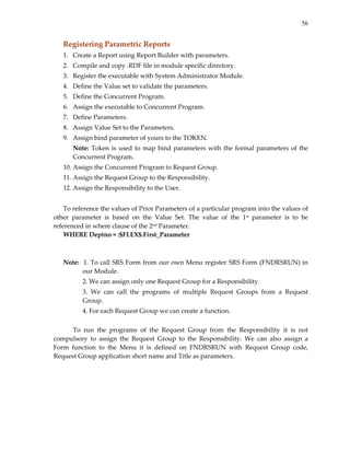 56
Registering Parametric Reports 
1. Create a Report using Report Builder with parameters. 
2. Compile and copy .RDF file in module specific directory. 
3. Register the executable with System Administrator Module. 
4. Define the Value set to validate the parameters. 
5. Define the Concurrent Program. 
6. Assign the executable to Concurrent Program. 
7. Define Parameters. 
8. Assign Value Set to the Parameters. 
9. Assign bind parameter of yours to the TOKEN. 
Note: Token is used to map bind parameters with the formal parameters of the 
Concurrent Program. 
10. Assign the Concurrent Program to Request Group. 
11. Assign the Request Group to the Responsibility. 
12. Assign the Responsibility to the User. 
 
To reference the values of Prior Parameters of a particular program into the values of 
other  parameter  is  based  on  the  Value  Set.  The  value  of  the  1st  parameter  is  to  be 
referenced in where clause of the 2nd Parameter. 
WHERE Deptno = :$FLEX$.First_Parameter 
 
 
Note:  1. To call SRS Form from our own Menu register SRS Form (FNDRSRUN) in 
our Module. 
  2. We can assign only one Request Group for a Responsibility. 
  3.  We  can  call  the  programs  of  multiple  Request  Groups  from  a  Request 
Group. 
  4. For each Request Group we can create a function. 
 
To  run  the  programs  of  the  Request  Group  from  the  Responsibility  it  is  not 
compulsory  to  assign  the  Request  Group  to  the  Responsibility.  We  can  also  assign  a 
Form  function  to  the  Menu  it  is  defined  on  FNDRSRUN  with  Request  Group  code, 
Request Group application short name and Title as parameters. 
 
 